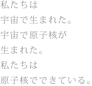 私たちは宇宙で生まれた。宇宙で原子核が生まれた。私たちは原子核でできている。