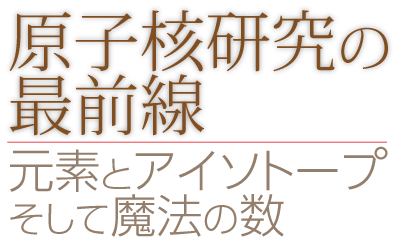 原子核研究の最前線　-元素とアイソトープ、そして魔法の数
