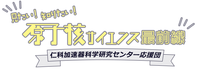 見たい！知りたい！ 原子核サイエンス最前線 仁科加速器科学研究センター応援団