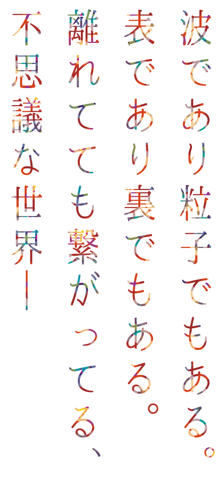 コピー文：波であり粒子でもある。表であり裏でもある。離れてても繋がってる、不思議な世界─
